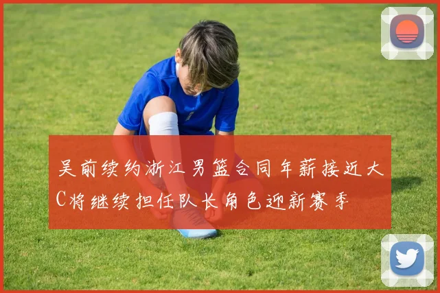 吴前续约浙江男篮合同年薪接近大C将继续担任队长角色迎新赛季