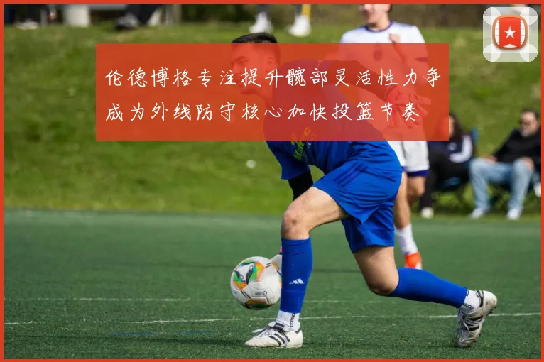 伦德博格专注提升髋部灵活性力争成为外线防守核心加快投篮节奏