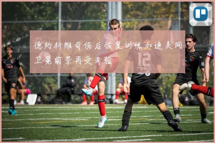 德约科维奇伤后恢复训练加速美网卫冕前景再受考验