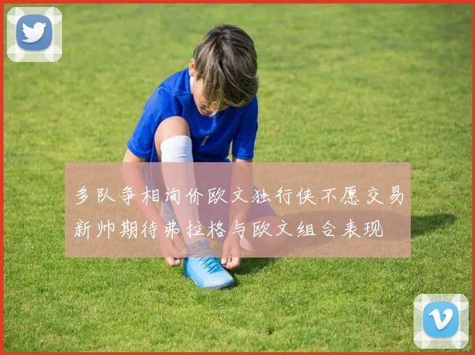 多队争相询价欧文独行侠不愿交易新帅期待弗拉格与欧文组合表现